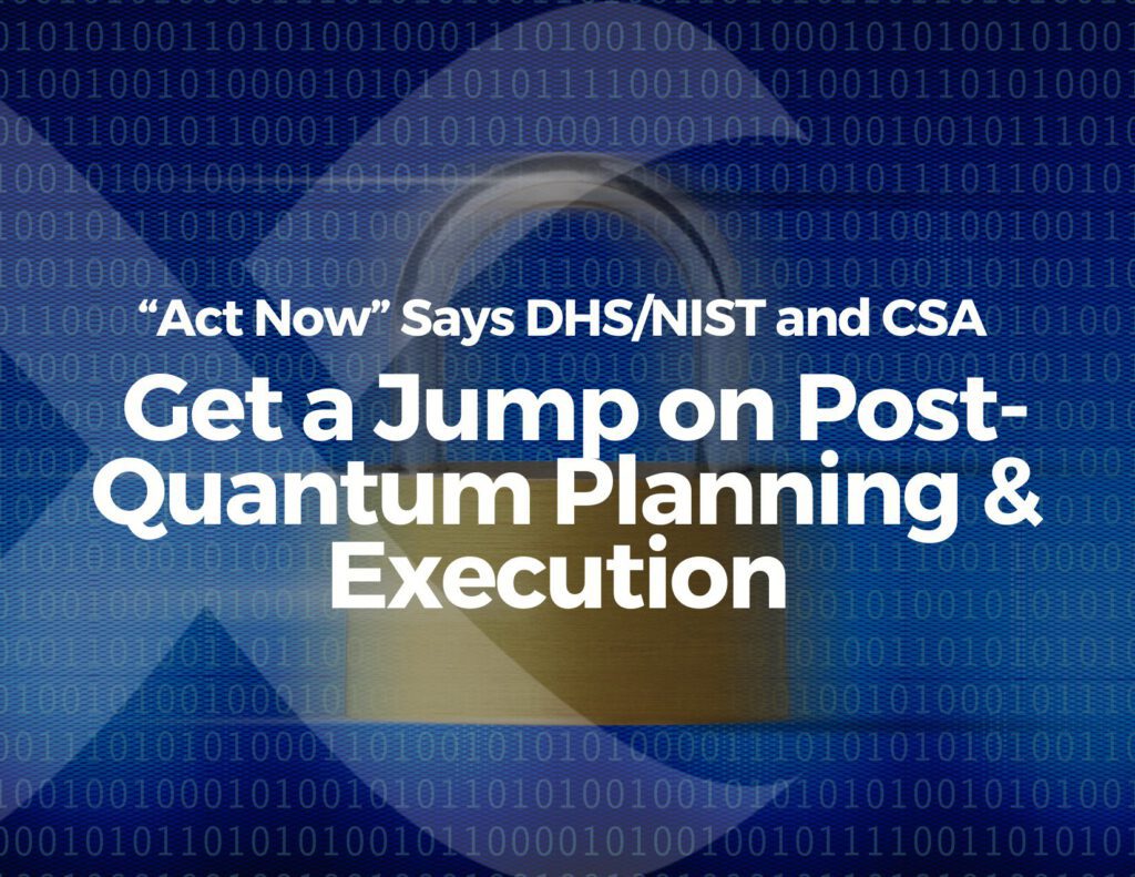 “Act Now” Says DHS/NIST and CSA – Get a Jump on Post-Quantum Planning & Execution